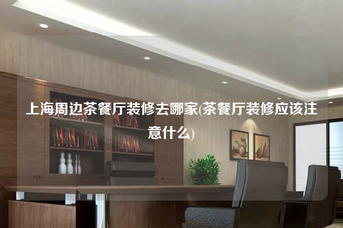 上海周邊茶餐廳裝修去哪家(茶餐廳裝修應該注意什么)