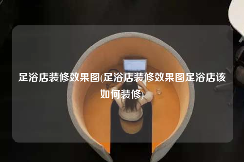 足浴店裝修效果圖(足浴店裝修效果圖足浴店該如何裝修)