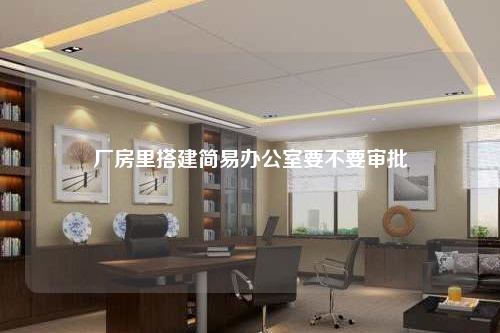 廠房里搭建簡(jiǎn)易辦公室要不要審批