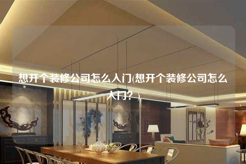 想開個裝修公司怎么入門(想開個裝修公司怎么入門?)