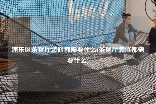 浦東區(qū)茶餐廳裝修都需要什么(茶餐廳裝修都需要什么)