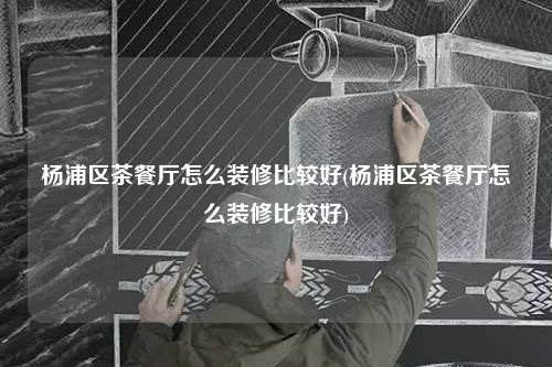楊浦區茶餐廳怎么裝修比較好(楊浦區茶餐廳怎么裝修比較好)