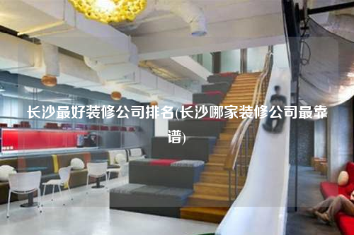 長沙最好裝修公司排名(長沙哪家裝修公司最靠譜)