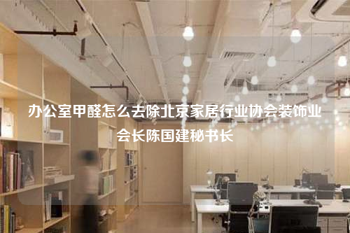 辦公室甲醛怎么去除北京家居行業協會裝飾業會長陳國建秘書長