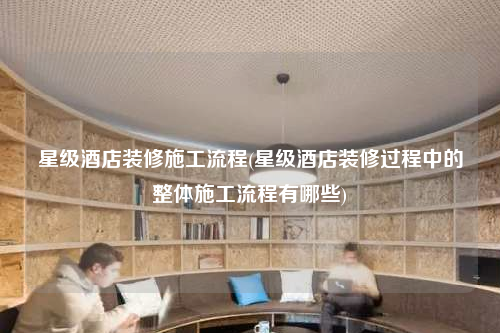 星級酒店裝修施工流程(星級酒店裝修過程中的整體施工流程有哪些)