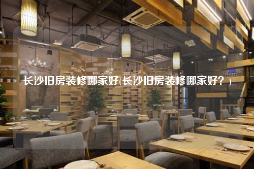 長沙舊房裝修哪家好(長沙舊房裝修哪家好?)