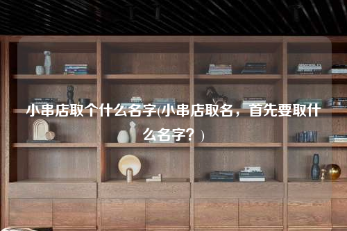 小串店取個(gè)什么名字(小串店取名,首先要取什么名字?)