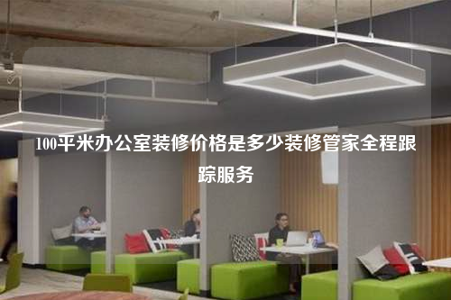 100平米辦公室裝修價格是多少裝修管家全程跟蹤服務