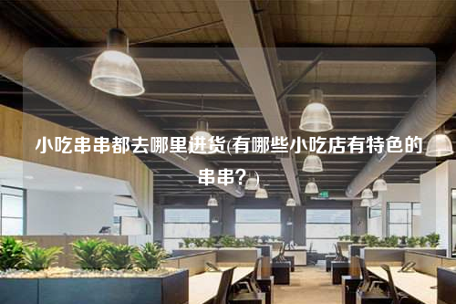 小吃串串都去哪里進貨(有哪些小吃店有特色的串串?)