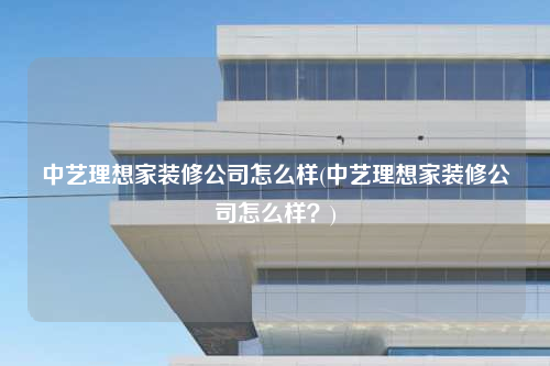 中藝理想家裝修公司怎么樣(中藝理想家裝修公司怎么樣?)
