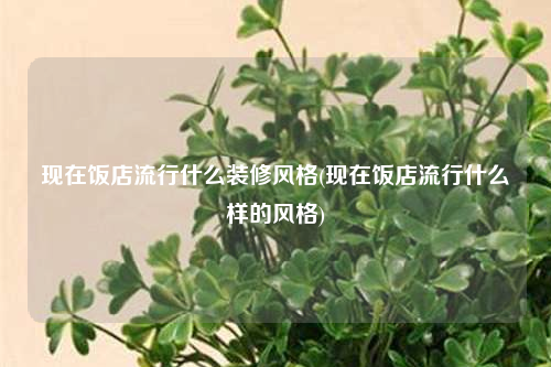 現(xiàn)在飯店流行什么裝修風(fēng)格(現(xiàn)在飯店流行什么樣的風(fēng)格)