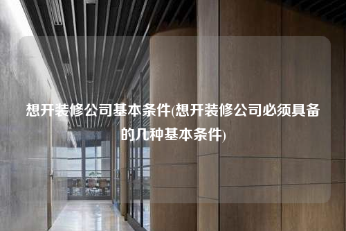 想開裝修公司基本條件(想開裝修公司必須具備的幾種基本條件)