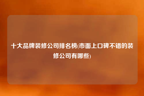 十大品牌裝修公司排名榜(市面上口碑不錯的裝修公司有哪些)