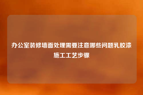 辦公室裝修墻面處理需要注意哪些問(wèn)題乳膠漆施工工藝步驟