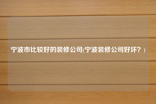 寧波市比較好的裝修公司(寧波裝修公司好壞?)