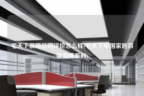 宅天下裝飾公司評價怎么樣(宅天下中國家居百強品牌系列)