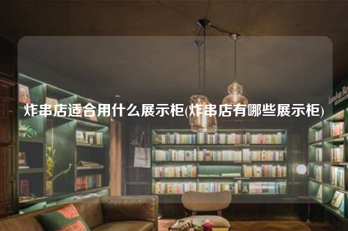 炸串店適合用什么展示柜(炸串店有哪些展示柜)