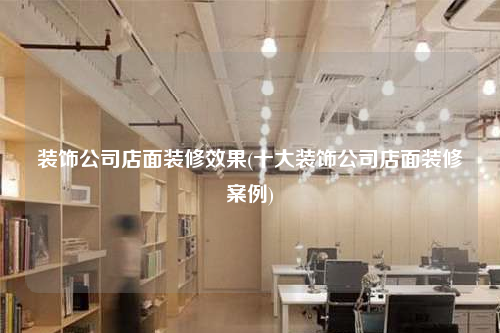 裝飾公司店面裝修效果(十大裝飾公司店面裝修案例)