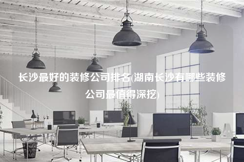 長沙最好的裝修公司排名(湖南長沙有哪些裝修公司最值得深挖)