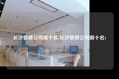 長沙裝修公司前十名(長沙裝修公司前十名)