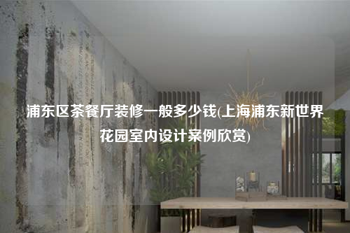 浦東區茶餐廳裝修一般多少錢(上海浦東新世界花園室內設計案例欣賞)