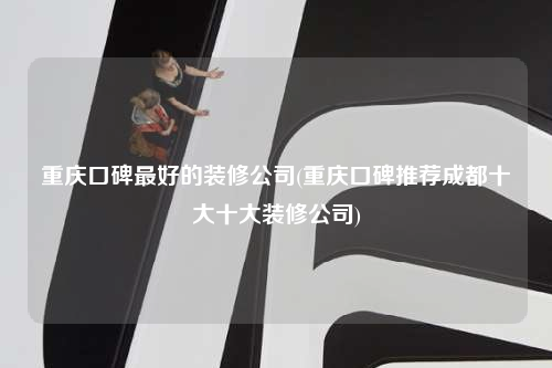 重慶口碑最好的裝修公司(重慶口碑推薦成都十大十大裝修公司)