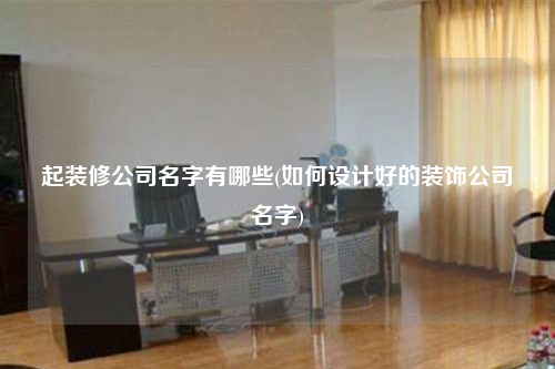 起裝修公司名字有哪些(如何設(shè)計(jì)好的裝飾公司名字)