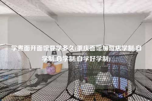 學煮面開面館要學多久(重慶面館加盟店學制:自學制:自學制:自學好學制)