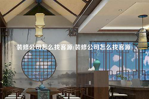 裝修公司怎么找客源(裝修公司怎么找客源)