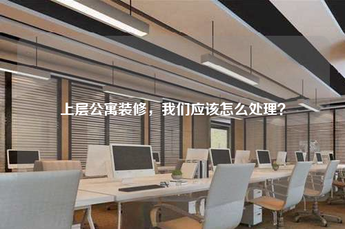 上層公寓裝修,我們應該怎么處理?