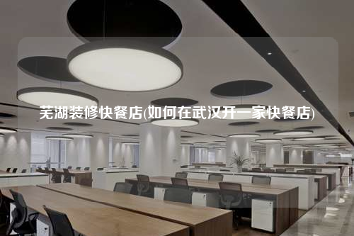 蕪湖裝修快餐店(如何在武漢開(kāi)一家快餐店)