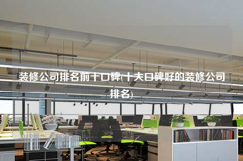 裝修公司排名前十口碑(十大口碑好的裝修公司排名)