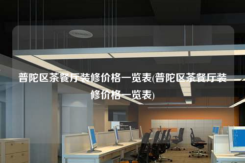 普陀區茶餐廳裝修價格一覽表(普陀區茶餐廳裝修價格一覽表)
