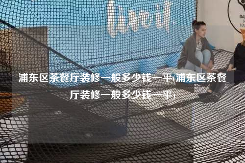 浦東區(qū)茶餐廳裝修一般多少錢一平(浦東區(qū)茶餐廳裝修一般多少錢一平)
