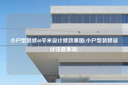 小戶型裝修60平米設(shè)計修效果圖(小戶型裝修設(shè)計注意事項)