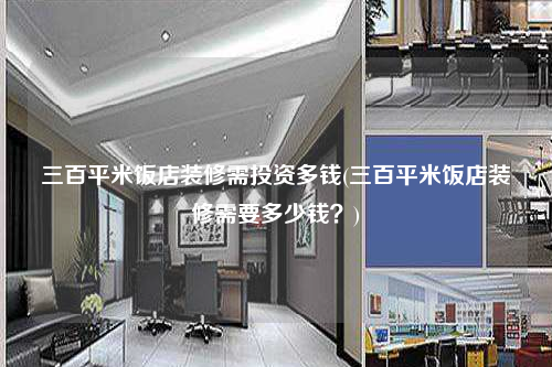 三百平米飯店裝修需投資多錢(三百平米飯店裝修需要多少錢?)