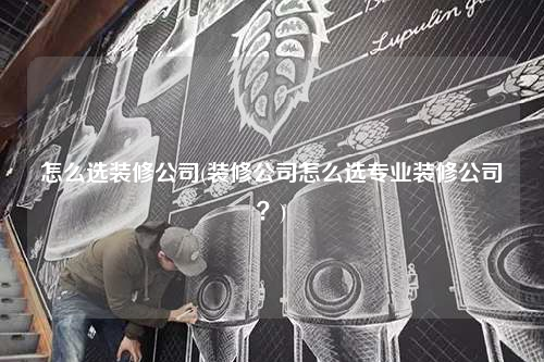 怎么選裝修公司(裝修公司怎么選專業(yè)裝修公司?)