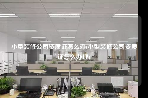 小型裝修公司資質(zhì)證怎么辦(小型裝修公司資質(zhì)證怎么辦理)