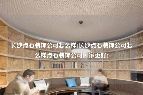 長沙點石裝飾公司怎么樣(長沙點石裝飾公司怎么樣點石裝飾公司哪家更好)