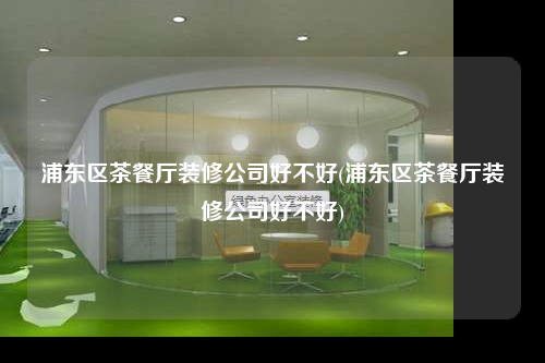 浦東區茶餐廳裝修公司好不好(浦東區茶餐廳裝修公司好不好)