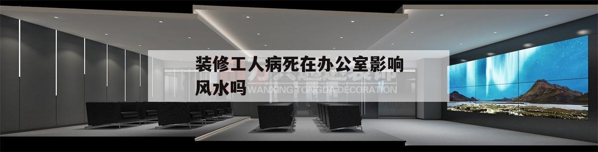 關于裝修工人病死在辦公室影響風水嗎的信息